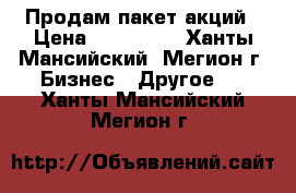 Продам пакет акций › Цена ­ 500 000 - Ханты-Мансийский, Мегион г. Бизнес » Другое   . Ханты-Мансийский,Мегион г.